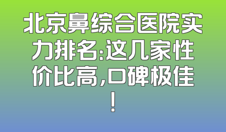 北京鼻综合医院实力排名：这几家性价比高，口碑极佳！