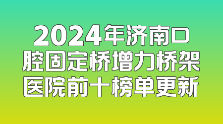 2024年济南口腔固定桥增力桥架医院前十榜单更新