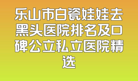 乐山市白瓷娃娃去黑头医院排名及口碑公立私立医院精选