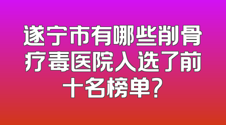 遂宁市有哪些削骨疗毒医院入选了前十名榜单？