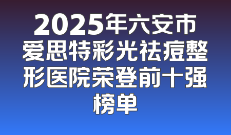 2025年六安市爱思特彩光祛痘整形医院荣登前十强榜单