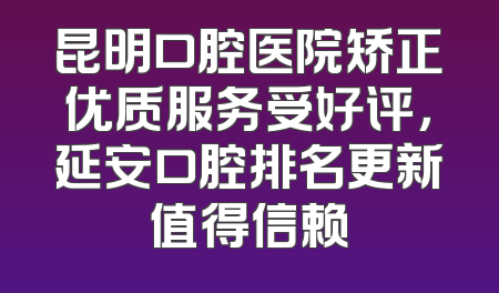 昆明口腔医院矫正优质服务受好评，延安口腔排名更新值得信赖