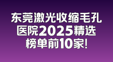 东莞激光收缩毛孔医院2025精选榜单前10家！