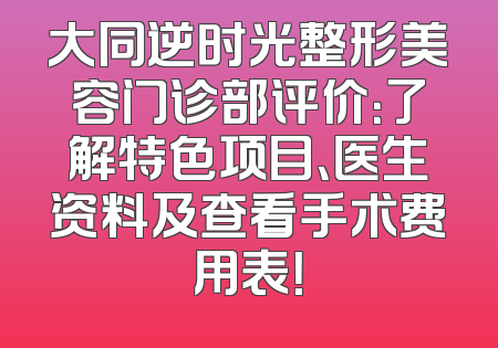 大同逆时光整形美容门诊部评价：了解特色项目、医生资料及查看手术费用表！
