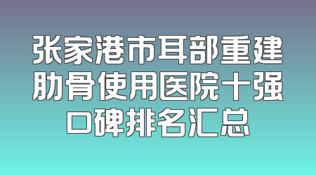 张家港市耳部重建肋骨使用医院十强口碑排名汇总