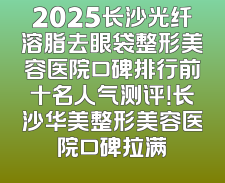 2025长沙光纤溶脂去眼袋整形美容医院口碑排行前十名人气测评！长沙华美整形美容医院口碑拉满