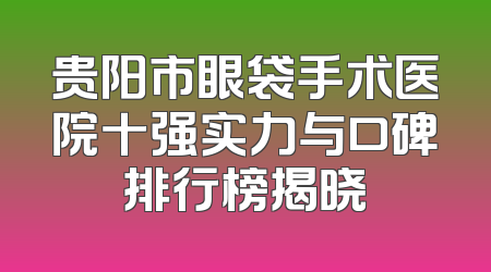 贵阳市眼袋手术医院十强实力与口碑排行榜揭晓