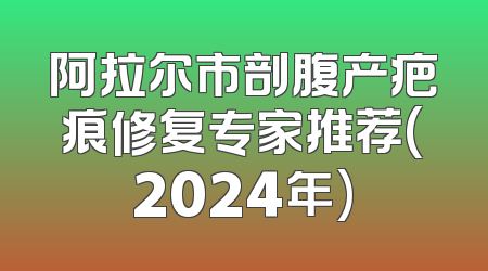 阿拉尔市剖腹产疤痕修复专家推荐(2024年)