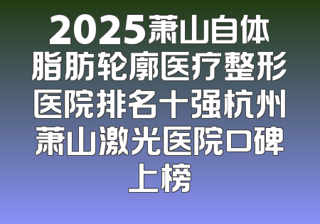 2025萧山自体脂肪轮廓医疗整形医院排名十强杭州萧山激光医院口碑上榜