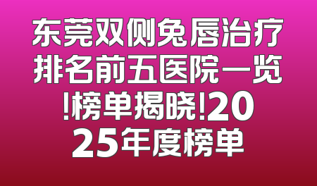 东莞双侧兔唇治疗排名前五医院一览！榜单揭晓！2025年度榜单