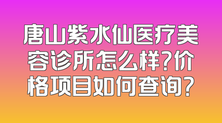 唐山紫水仙医疗美容诊所怎么样？价格项目如何查询？