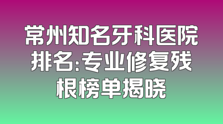 常州知名牙科医院排名：专业修复残根榜单揭晓