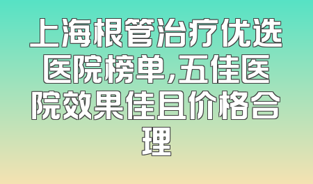 上海根管治疗优选医院榜单，五佳医院效果佳且价格合理