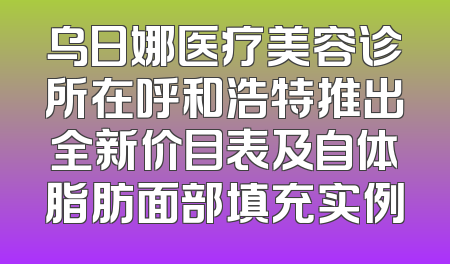 乌日娜医疗美容诊所在呼和浩特推出全新价目表及自体脂肪面部填充实例