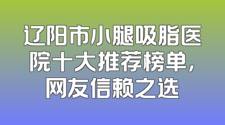 辽阳市小腿吸脂医院十大推荐榜单，网友信赖之选