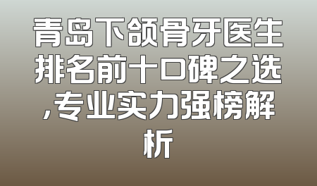 青岛下颌骨牙医生排名前十口碑之选，专业实力强榜解析