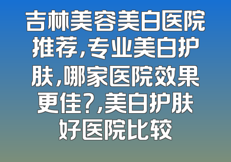 吉林美容美白医院推荐，专业美白护肤，哪家医院效果更佳？，美白护肤好医院比较