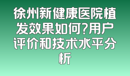徐州新健康医院植发效果如何？用户评价和技术水平分析