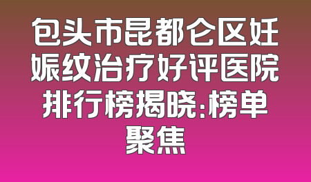包头市昆都仑区妊娠纹治疗好评医院排行榜揭晓：榜单聚焦
