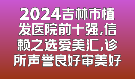 2024吉林市植发医院前十强，信赖之选爱美汇，诊所声誉良好审美好