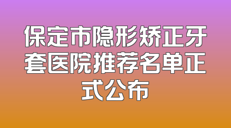 保定市隐形矫正牙套医院推荐名单正式公布