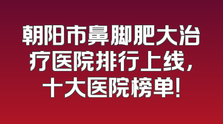 朝阳市鼻脚肥大治疗医院排行上线，十大医院榜单！