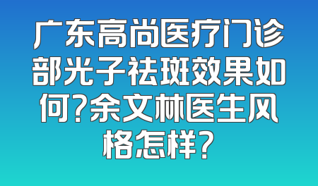 广东高尚医疗门诊部光子祛斑效果如何？余文林医生风格怎样？