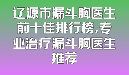 辽源市漏斗胸医生前十佳排行榜，专业治疗漏斗胸医生推荐