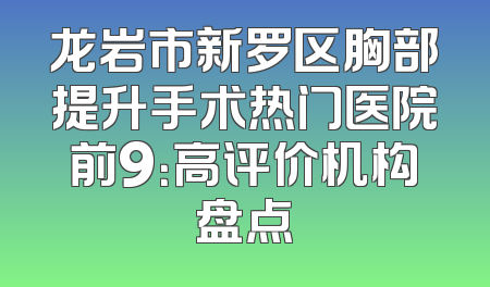龙岩市新罗区胸部提升手术热门医院前9：高评价机构盘点
