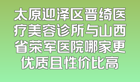 太原迎泽区晋绮医疗美容诊所与山西省荣军医院哪家更优质且性价比高