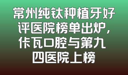 常州纯钛种植牙好评医院榜单出炉，佧瓦口腔与第九〇四医院上榜