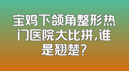 宝鸡下颌角整形热门医院大比拼，谁是翘楚？