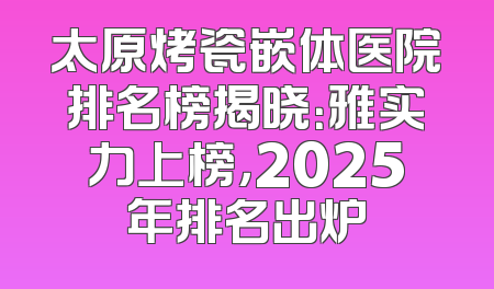 太原烤瓷嵌体医院排名榜揭晓：雅实力上榜，2025年排名出炉