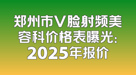 郑州市V脸射频美容科价格表曝光：2025年报价