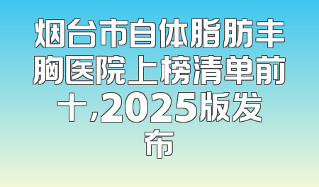烟台市自体脂肪丰胸医院上榜清单前十，2025版发布