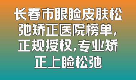 长春市眼睑皮肤松弛矫正医院榜单，正规授权，专业矫正上睑松弛