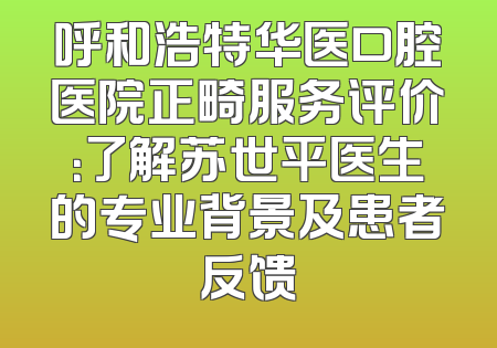 呼和浩特华医口腔医院正畸服务评价：了解苏世平医生的专业背景及患者反馈