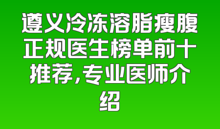 遵义冷冻溶脂瘦腹正规医生榜单前十推荐，专业医师介绍