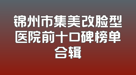 锦州市集美改脸型医院前十口碑榜单合辑