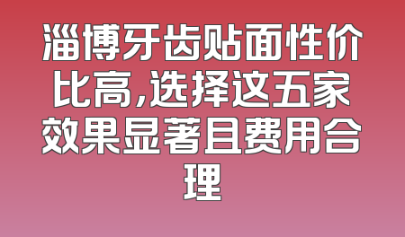 淄博牙齿贴面性价比高，选择这五家效果显著且费用合理