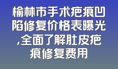 榆林市手术疤痕凹陷修复价格表曝光，全面了解肚皮疤痕修复费用