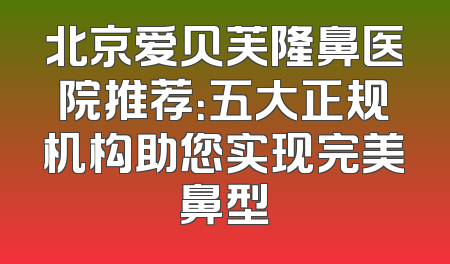 北京爱贝芙隆鼻医院推荐：五大正规机构助您实现完美鼻型