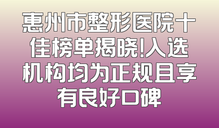 惠州市整形医院十佳榜单揭晓！入选机构均为正规且享有良好口碑