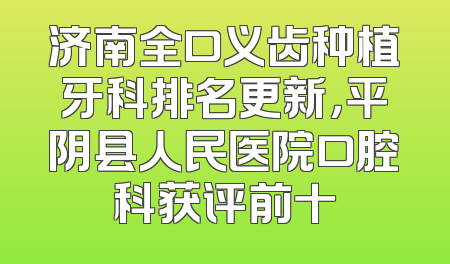 济南全口义齿种植牙科排名更新，平阴县人民医院口腔科获评前十