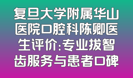复旦大学附属华山医院口腔科陈卿医生评价：专业拔智齿服务与患者口碑