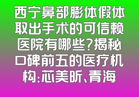 西宁鼻部膨体假体取出手术的可信赖医院有哪些？揭秘口碑前五的医疗机构：芯美昕、青海