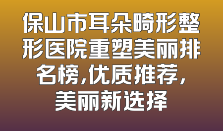 保山市耳朵畸形整形医院重塑美丽排名榜，优质推荐，美丽新选择