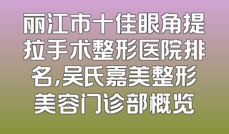 丽江市十佳眼角提拉手术整形医院排名，吴氏嘉美整形美容门诊部概览