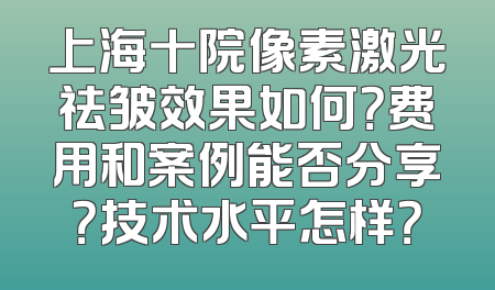 上海十院像素激光祛皱效果如何？费用和案例能否分享？技术水平怎样？