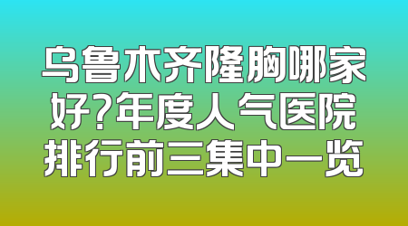 乌鲁木齐隆胸哪家好？年度人气医院排行前三集中一览